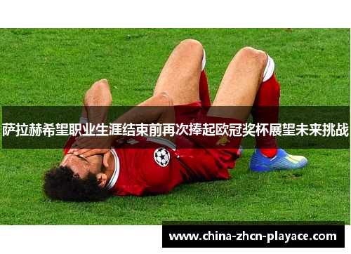 萨拉赫希望职业生涯结束前再次捧起欧冠奖杯展望未来挑战