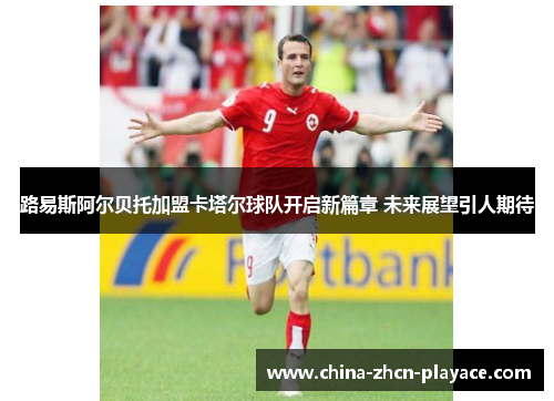 路易斯阿尔贝托加盟卡塔尔球队开启新篇章 未来展望引人期待