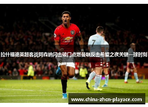 拉什福德英超客战阿森纳闪击破门点燃曼联反击希望之夜关键一球时刻
