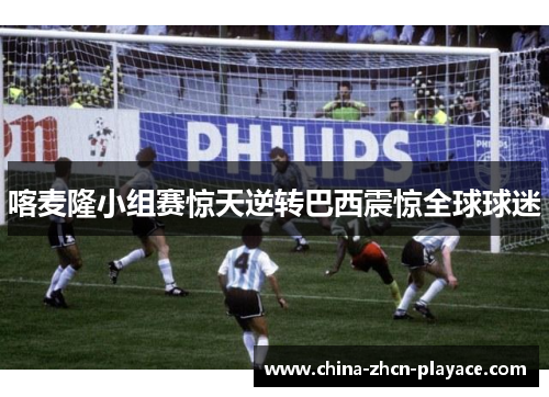 喀麦隆小组赛惊天逆转巴西震惊全球球迷