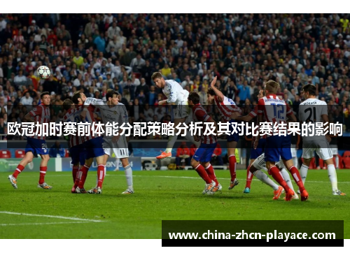 欧冠加时赛前体能分配策略分析及其对比赛结果的影响