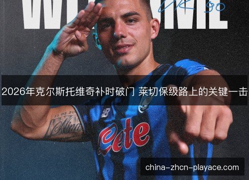 2026年克尔斯托维奇补时破门 莱切保级路上的关键一击 2026年克尔斯托维奇补时破门 莱切保级路上的关键一击